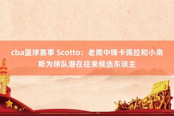 cba篮球赛事 Scotto：老鹰中锋卡佩拉和小南斯为球队潜在往来候选东谈主